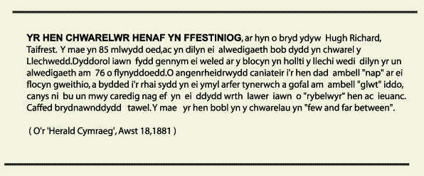 YR HEN CHWARELWR HENAF YN FFESTINIOG, ar  hyn o bryd ydyw  Hugh Richard, Taifrest.Y mae yn 85 mlwydd oed,ac yn dilyn ei  alwedigaeth  bob   dydd yn chwarel y Llechwedd.Dyddorol iawn  fydd gennym ei weled ar y blocyn yn hollti y llechi wedi  dilyn yr un alwedigaeth am  76 o flynyddoedd.O angenrheidrwyddcaniateir i'r hen dad  ambell "nap" ar ei flocyn gweithio,a bydded i'r rhai sydd yn ei ymyl arfer tynerwch a gofal am  ambell "glwt" iddo, canys ni  bu  un  mwy   caredig nag    ef  yn  ei   ddydd  wrth  lawer  iawn  o "rybelwyr" hen ac  ieuanc. Caffed   brydnawnddydd   tawel. Y mae   yr hen bobl yn y chwarelau yn "few and far between".           ( O'r 'Herald Cymraeg', Awst 18,1881 )